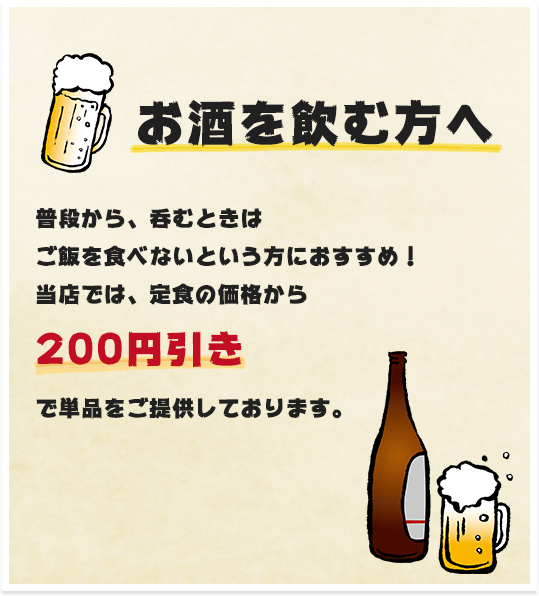 お酒を飲む方へ：普段から、呑むときはご飯を食べないという方におすすめ！当店では、定食の価格から200円引きで単品をご提供しております。